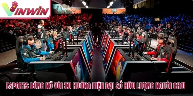 Esports bùng nổ với xu hướng hiện đại sở hữu lượng người chơi khổng lồ